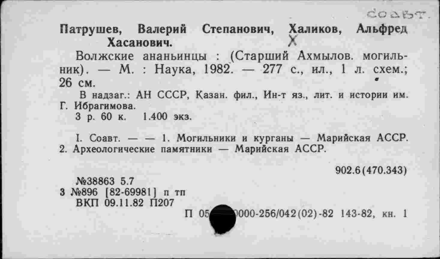 ﻿doùfo Патрушев, Валерий Степанович, Халиков, Альфред Хасанович.	?
Волжские ананьинцы : (Старший Ахмылов. могильник). — М. : Наука, 1982. — 277 с., ил., 1 л. схем.; 26 см.	*
В надзаг.: АН СССР, Казан, фил., Ин-т яз., лит. и истории им. Г. Ибрагимова.
3 р. 60 к. 1.400 экз.
I. Соавт. — — 1. Могильники и курганы — Марийская АССР.
2. Археологические памятники — Марийская АССР.
№38863 5.7
902.6(470.343)
3 №896 [82-69981] п тп ВКП 09.11.82 П207
П 051
•000-256/042(02)-82 143-82, кн. 1
